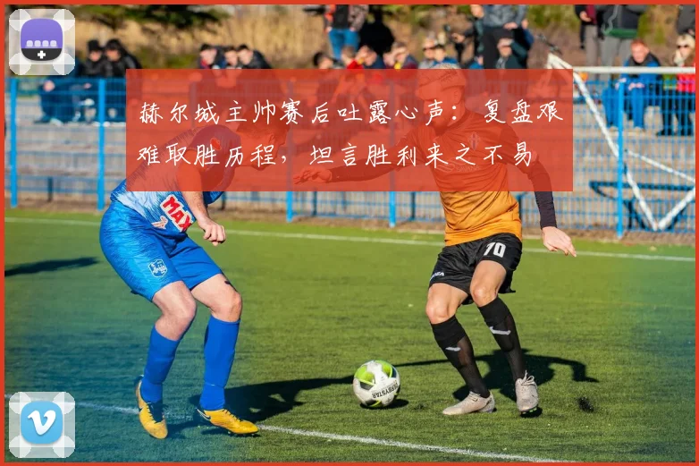 赫尔城主帅赛后吐露心声：复盘艰难取胜历程，坦言胜利来之不易