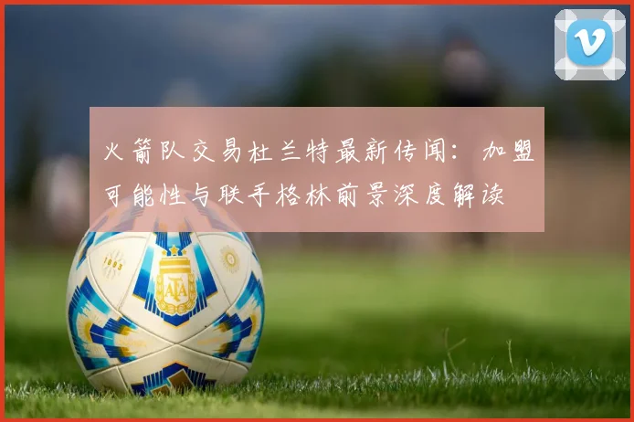 火箭队交易杜兰特最新传闻：加盟可能性与联手格林前景深度解读