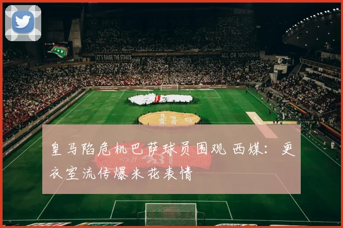 皇马陷危机巴萨球员围观 西媒:更衣室流传爆米花表情
