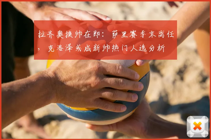 拉齐奥换帅在即:萨里赛季末离任,克洛泽或成新帅热门人选分析