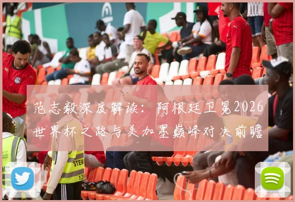 范志毅深度解读：阿根廷卫冕2026世界杯之路与美加墨巅峰对决前瞻